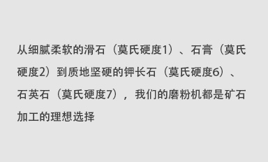從細(xì)膩柔軟的滑石（莫氏硬度1）、石膏（莫氏硬度2）到質(zhì)地堅(jiān)硬的鉀長(zhǎng)石（莫氏硬度6）、石英石（莫氏硬度7），我們的磨粉機(jī)都是礦石加工的理想選擇。